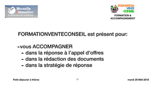 !20
FORMATION &
ACCOMPAGNEMENT
Petit déjeuner à thème
FORMATIONVENTECONSEIL est présent pour:
-vous ACCOMPAGNER
- dans la réponse à l’appel d’offres
- dans la rédaction des documents
- dans la stratégie de réponse
mardi 29 MAI 2018
 
