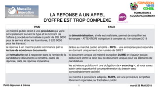 LA REPONSE A UN APPEL
D’OFFRE EST TROP COMPLEXE
!5
FORMATION &
ACCOMPAGNEMENT
Petit déjeuner à thème
VRAI FAUX
un marché public obéit à une procédure qui varie
principalement suivant le type et le montant de
l’aﬀaire ( procédure formalisée à partir de 209 000€
pour le service et/ou les fournitures, 5 225 000€
pour les travaux )

la dématérialisation, si elle est maîtrisée, permet de simpliﬁer les
échanges - ATTENTION obligation à compter du 1er octobre 2018
la réponse à un marché public commence par la
lecture de nombreux documents
Grâce au marché public simpliﬁé - MPS - une entreprise peut répondre
en donnant uniquement son numéro de SIRET
un formalisme est à respecter dans la remise de la
candidature: documents à remettre, cadre de
réponse, date de réponse impérative
le document unique de marché européen DUME en vigueur depuis
début avril 2018 va tenir lieu de document unique pour les éléments de
candidature
les acheteurs publics ont une obligation de « sourcing » ; si vous savez
saisir cette opportunité la compréhension du besoin sera
considérablement facilitée
Le marché à procédure adaptée, MAPA, est une procédure simpliﬁée
librement organisée par l’acheteur public
mardi 29 MAI 2018
 
