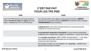 C’EST PAS FAIT
POUR LES TPE PME
!6
FORMATION &
ACCOMPAGNEMENT
Petit déjeuner à thème
VRAI FAUX
la part des PME dans la commande publique
s’élève seulement à 25% en valeur alors que
celles-ci représentent 45% du PIB français
les marchés publics sont régis par trois grands principes: LIBERTE
d’accès à la commande publique, EGALITE de traitement des candidats,
TRANSPARENCE des procédures
L’allotissement c’est à dire le fractionnement du marché permet de
multiplier les chances de succès
Le groupement temporaire d’entreprise, la sous-traitance permettent
d’associer des compétences et gagner en pertinence…l’union fait la force
les nouvelles procédures ( MPS, DUME, dématérialisation…) sont faites
pour faciliter la tâche des entreprises qui ont moins de ressources
notamment administratives
les acheteurs publics ont une obligation de « sourcing » ; SAISIR cette
opportunité vous faire connaître !
mardi 29 MAI 2018
 