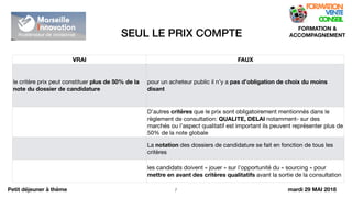 SEUL LE PRIX COMPTE
!7
FORMATION &
ACCOMPAGNEMENT
Petit déjeuner à thème
VRAI FAUX
le critère prix peut constituer plus de 50% de la
note du dossier de candidature
pour un acheteur public il n’y a pas d’obligation de choix du moins
disant
D’autres critères que le prix sont obligatoirement mentionnés dans le
règlement de consultation: QUALITE, DELAI notamment- sur des
marchés ou l’aspect qualitatif est important ils peuvent représenter plus de
50% de la note globale
La notation des dossiers de candidature se fait en fonction de tous les
critères
les candidats doivent « jouer » sur l’opportunité du « sourcing » pour
mettre en avant des critères qualitatifs avant la sortie de la consultation
mardi 29 MAI 2018
 