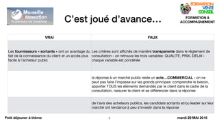 C’est joué d’avance…
!8
FORMATION &
ACCOMPAGNEMENT
Petit déjeuner à thème
VRAI FAUX
Les fournisseurs « sortants » ont un avantage du
fait de la connaissance du client et un accès plus
facile à l’acheteur public
Les critères sont aﬃchés de manière transparente dans le règlement de
consultation - on retrouve les trois variables: QUALITE, PRIX, DELAI -
chaque variable est pondérée
la réponse à un marché public reste un acte…COMMERCIAL - on ne
peut pas faire l’impasse sur les grands principes: comprendre le besoin,
apporter TOUS les éléments demandés par le client dans le cadre de la
consultation, rassurer le client et se diﬀérencier dans la réponse
de l’avis des acheteurs publics, les candidats sortants et/ou leader sur leur
marché ont tendance à peu s’investir dans la réponse
mardi 29 MAI 2018
 
