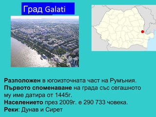 Разположен  в югоизточната част на Румъния. Първото споменаване  на града със сегашното му име датира от 1445г. Населението  през 2009г. е 290 733 човека. Реки : Дунав и Сирет Град  Galati 