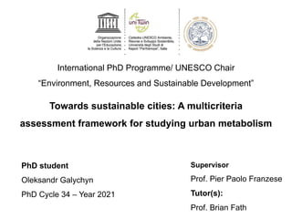 International PhD Programme/ UNESCO Chair
“Environment, Resources and Sustainable Development”
Towards sustainable cities: A multicriteria
assessment framework for studying urban metabolism
PhD student
Oleksandr Galychyn
PhD Cycle 34 – Year 2021
Supervisor
Prof. Pier Paolo Franzese
Tutor(s):
Prof. Brian Fath
 