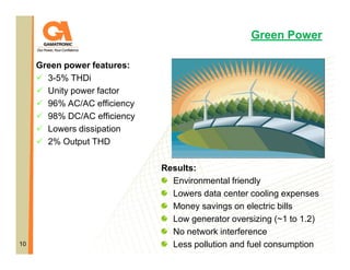 Green Power
Green power features:
3-5% THDi
Unity power factor
96% AC/AC efficiency
98% DC/AC efficiency
Lowers dissipation
2% Output THD

10

Results:
Environmental friendly
Lowers data center cooling expenses
Money savings on electric bills
Low generator oversizing (~1 to 1.2)
No network interference
Less pollution and fuel consumption

 