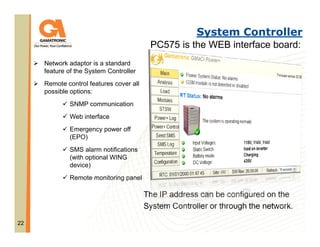 System Controller
PC575 is the WEB interface board:
Network adaptor is a standard
feature of the System Controller
Remote control features cover all
possible options:
SNMP communication
Web interface
Emergency power off
(EPO)
SMS alarm notifications
(with optional WING
device)
Remote monitoring panel

The IP address can be configured on the
System Controller or through the network.
22

 