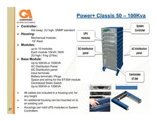 Power+ Classis 50 – 100Kva
Controller:
Hot swap, 2U high, SNMP standard

Housing:
Mechanical modular,
19” Rack

Modules:
up to 10 modules
Each module 10kVA / 8kW
2U high / 9 kg (21lbs)

Base Module:
Up to 50KVA or 100KVA
AC Distribution Panel
DC Distribution panel
Input terminals
Battery terminals / Plugs
Space and wiring for the ST/SW module
Centralized Static Switch
Up to 50KVA or 100KVA

27

All cables are included in a housing unit, for
any height
An additional housing can be mounted on to
an existing unit
Housings can hold UPS modules or System
Controllers

 