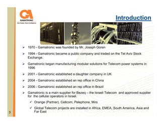 Introduction

1970 - Gamatronic was founded by Mr. Joseph Goren
1994 - Gamatronic became a public company and traded on the Tel Aviv Stock
Exchange.
Gamatronic began manufacturing modular solutions for Telecom power systems in
1996
2001 - Gamatronic established a daughter company in UK
2004 - Gamatronic established an rep office in China
2006 - Gamatronic established an rep office in Brazil
Gamatronic is a main supplier for Bezeq – the Israeli Telecom and approved supplier
for the cellular operators in Israel.
Orange (Partner), Cellcom, Pelephone, Mirs
3

Global Telecom projects are installed in Africa, EMEA, South America, Asia and
Far East

 
