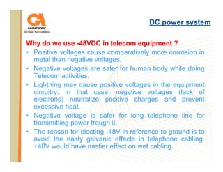 DC power system
Why do we use -48VDC in telecom equipment ?
• Positive voltages cause comparatively more corrosion in
metal than negative voltages.
• Negative voltages are safer for human body while doing
Telecom activities.
• Lightning may cause positive voltages in the equipment
circuitry. In that case, negative voltages (lack of
electrons) neutralize positive charges and prevent
excessive heat.
• Negative voltage is safer for long telephone line for
transmitting power trough it.
• The reason for electing -48V in reference to ground is to
avoid the nasty galvanic effects in telephone cabling.
+48V would have nastier effect on wet cabling.

 