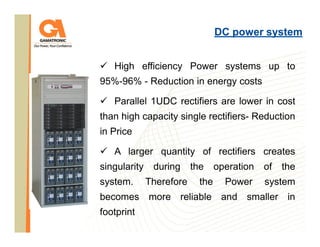 DC power system
High efficiency Power systems up to
95%-96% - Reduction in energy costs
Parallel 1UDC rectifiers are lower in cost
than high capacity single rectifiers- Reduction
in Price
A larger quantity of rectifiers creates
singularity
system.

during
Therefore

the
the

operation
Power

of

the

system

becomes more reliable and smaller in
footprint

 