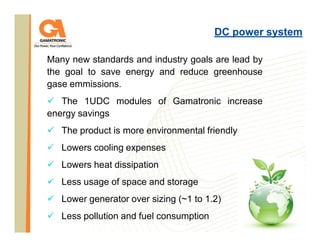 DC power system
Many new standards and industry goals are lead by
the goal to save energy and reduce greenhouse
gase emmissions.
The 1UDC modules of Gamatronic increase
energy savings
The product is more environmental friendly
Lowers cooling expenses
Lowers heat dissipation
Less usage of space and storage
Lower generator over sizing (~1 to 1.2)
Less pollution and fuel consumption

 
