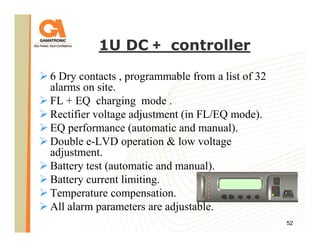 1U DC + controller
6 Dry contacts , programmable from a list of 32
alarms on site.
FL + EQ charging mode .
Rectifier voltage adjustment (in FL/EQ mode).
EQ performance (automatic and manual).
Double e-LVD operation & low voltage
adjustment.
Battery test (automatic and manual).
Battery current limiting.
Temperature compensation.
All alarm parameters are adjustable.
52

 