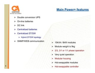 Main Power+ features
Double conversion UPS
On-line batteries
DC link
Centralized batteries
Centralized ST/SW
Hybrid ST/SW topology

SNMP/WEB communication

10kVA / 8kW modules
Module weight is 9kg
3/3, 3/1 or 1/1 phase operation
Very quiet operation
Modular housing
Hot-swappable modules

9

Hot-swappable controller

 