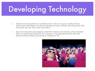 Developing Technology
•   Human sensory experience is limited to the 5 senses. It’s just a matter of time
    before game developers are able to capitalize on each of them. Not only will we feel
    your pain, but see, hear, taste and smell it

•   Also 3d is becoming very popular in the ﬁlm industry and cinemas, most animated
    ﬁlms are now being released in 3D. Gaming is now approaching this idea with
    Batman Arkham Asylum just being re-released in 3D.
 
