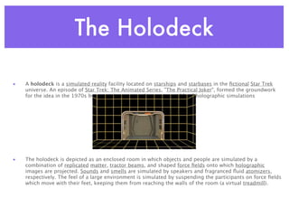 The Holodeck

•   A holodeck is a simulated reality facility located on starships and starbases in the ﬁctional Star Trek
    universe. An episode of Star Trek: The Animated Series, "The Practical Joker", formed the groundwork
    for the idea in the 1970s by portraying a recreation room capable of holographic simulations




•   The holodeck is depicted as an enclosed room in which objects and people are simulated by a
    combination of replicated matter, tractor beams, and shaped force ﬁelds onto which holographic
    images are projected. Sounds and smells are simulated by speakers and fragranced ﬂuid atomizers,
    respectively. The feel of a large environment is simulated by suspending the participants on force ﬁelds
    which move with their feet, keeping them from reaching the walls of the room (a virtual treadmill).
 