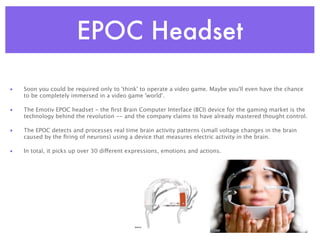 EPOC Headset

•   Soon you could be required only to 'think' to operate a video game. Maybe you'll even have the chance
    to be completely immersed in a video game 'world'.

•   The Emotiv EPOC headset - the ﬁrst Brain Computer Interface (BCI) device for the gaming market is the
    technology behind the revolution -- and the company claims to have already mastered thought control.

•   The EPOC detects and processes real time brain activity patterns (small voltage changes in the brain
    caused by the ﬁring of neurons) using a device that measures electric activity in the brain.

•   In total, it picks up over 30 different expressions, emotions and actions.
 