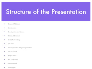 Structure of the Presentation
•   Research Methods

•   Introduction

•   Existing Sites and Games

•   World of Warcraft

•   Social Networking

•   The Sims

•   Development of 3D gaming and ﬁlms

•   The Holodeck

•   Project Natal

•   EPOC Headset

•   Development

•   Conclusion
 