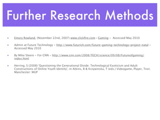 Further Research Methods
•   Emory Rowland, (November 22nd, 2007) www.clickﬁre.com › Gaming - Accessed May 2010

•   Admin at Future Technology - http://www.futurich.com/future-gaming-technology-project-natal -
    Accessed May 2010

•   By Mike Steere - For CNN - http://www.cnn.com/2008/TECH/science/09/08/Futureofgaming/
    index.html

•   Herring, S (2008) 'Questioning the Generational Divide: Technological Exoticism and Adult
    Constructions of Online Youth Identity', in Atkins, B & Krzywinska, T (eds.) Videogame, Player, Text.
    Manchester: MUP
 