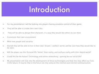 Introduction
•   For my presentation I will be looking into players having complete control of their game.

•   They will be able to create their own rules

•   They will be able to design their character, in a way they would like others to see them

•   Customize their own environment

•   Meet new people and socialise

•   Overall they will be able to live in their own ‘dream’/ ‘prefect’ world, and be seen how they would like to
    be seen.

•   Will the player see this ﬁctional life ‘better’ than reality, and confuse reality with their digital world?

•   Could this be the future? Technology and online networking / gaming be our social life?

•   My presentation will look into the development of these technologies and how this may affect our lives
    in the future. It may be that in the future we rely soley on the internet and internet communication.
 