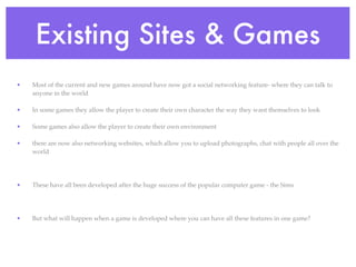 Existing Sites & Games
•   Most of the current and new games around have now got a social networking feature- where they can talk to
    anyone in the world

•   In some games they allow the player to create their own character the way they want themselves to look

•   Some games also allow the player to create their own environment

•   there are now also networking websites, which allow you to upload photographs, chat with people all over the
    world




•   These have all been developed after the huge success of the popular computer game - the Sims




•   But what will happen when a game is developed where you can have all these features in one game?
 