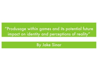 “Produsage within games and its potential future
 impact on identity and perceptions of reality”

                 By Jake Sinar
 
