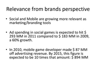 Relevance from brands perspective
• Social and Mobile are growing more relevant as
  marketing/branding tools

• Ad spending in social games is expected to hit $
  293 MM in 2011 compared to $ 183 MM in 2009,
  a 60% growth.

• In 2010, mobile game developer made $ 87 MM
  off advertising revenue. By 2015, this figure is
  expected to be 10 times that amount: $ 894 MM
 
