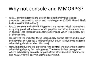 Why not console and MMORPG?
• Fact 1: console games are better designed and value-added
  products compared to social and mobile games (2010’s Grand Theft
  Auto 4 cost $ 100 million)
• Fact 2: console and MMORPG gamers are more critical than others,
  assigning great value to elaborate graphics and storylines, and are
  in general less tolerant to in-game advertsing when it is clearly out
  of the context.
• This drives the industry focus increasingly on the player and less on
  the advertiser (Last year, Microsoft shut down its dynamic in-game
  advertising division called Massive).
• Now, big producers like Eletronic Arts control the dynamic in-game
  advertising display for their games. The trend is that only games
  where advertising is a natural part of the storyline (like Fifa Soccer
  and NBA Live) will carry in-game advertising.
 