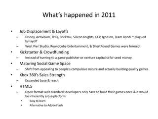 What’s happened in 2011

•       Job Displacement & Layoffs
    –       Disney, Activision, THQ, RockYou, Silicon Knights, CCP, Ignition, Team Bondi ~ plagued
            by layoff
    –       West Pier Studio, Roundcube Entertainment, & ShortRound Games were formed
•       Kickstarter & Crowdfunding
    –       Instead of turning to a game publisher or venture capitalist for seed money
•       Maturing Social Game Space
    –       Shift from appealing to people’s compulsive nature and actually building quality games
•       Xbox 360’s Sales Strength
    –       Expanded base & reach
•       HTML5
    –       Open format web standard: developers only have to build their games once & it would
            be inherently cross-platform
        •      Easy to learn
        •      Alternative to Adobe Flash
 