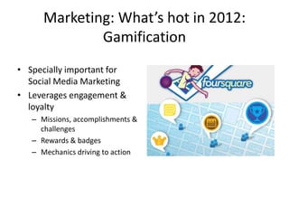 Marketing: What’s hot in 2012:
              Gamification
• Specially important for
  Social Media Marketing
• Leverages engagement &
  loyalty
   – Missions, accomplishments &
     challenges
   – Rewards & badges
   – Mechanics driving to action
 
