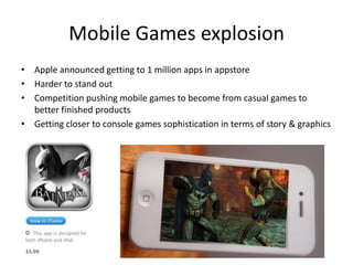 Mobile Games explosion
• Apple announced getting to 1 million apps in appstore
• Harder to stand out
• Competition pushing mobile games to become from casual games to
  better finished products
• Getting closer to console games sophistication in terms of story & graphics
 