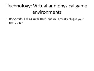 Technology: Virtual and physical game
           environments
• RockSmith: like a Guitar Hero, but you actually plug in your
  real Guitar
 