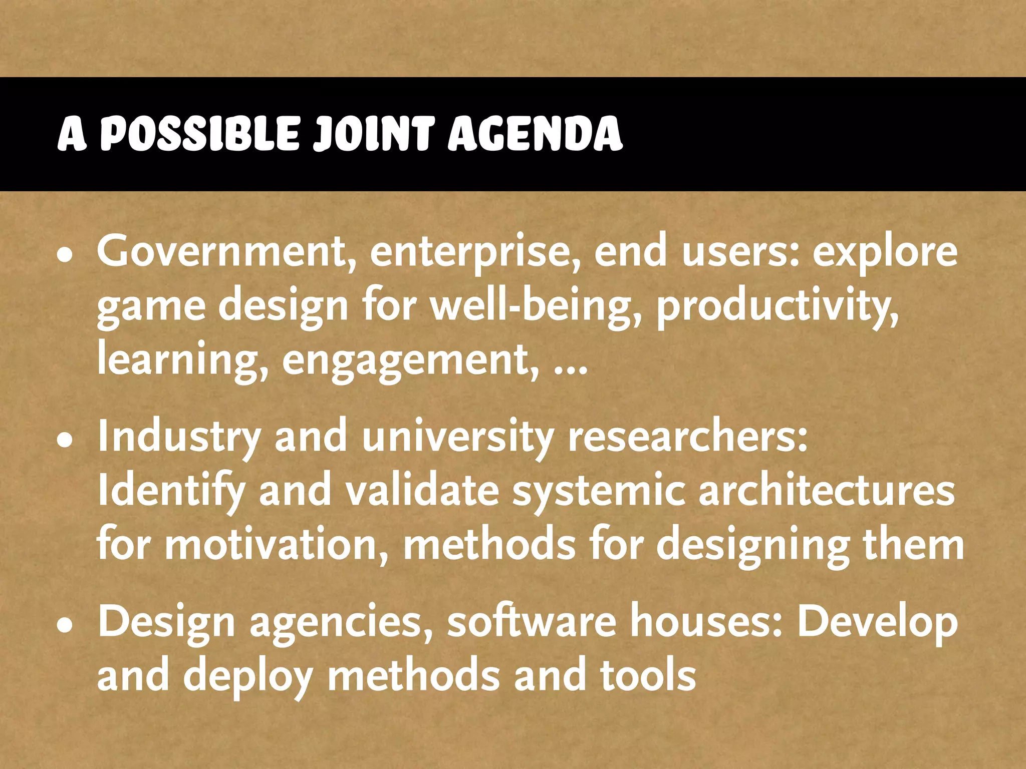 A possible joint agenda
• Government, enterprise, end users: explore
game design for well-being, productivity,
learning, engagement, …
• Industry and university researchers:
Identify and validate systemic architectures
for motivation, methods for designing them
• Design agencies, software houses: Develop
and deploy methods and tools
 