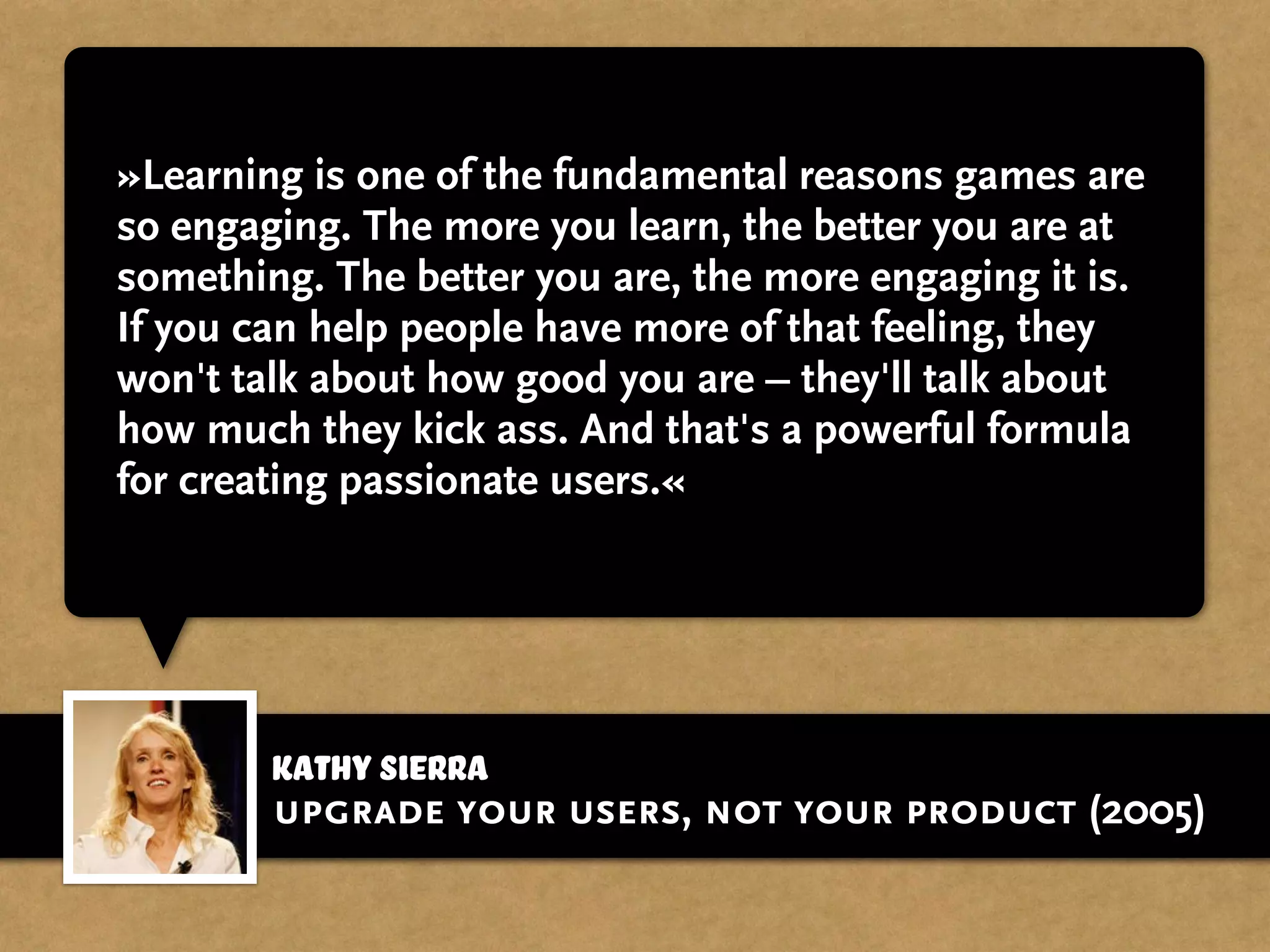 »Learning is one of the fundamental reasons games are
so engaging. The more you learn, the better you are at
something. The better you are, the more engaging it is.
If you can help people have more of that feeling, they
won't talk about how good you are – they'll talk about
how much they kick ass. And that's a powerful formula
for creating passionate users.«
Kathy Sierra
upgrade your users, not your product (2005)
 