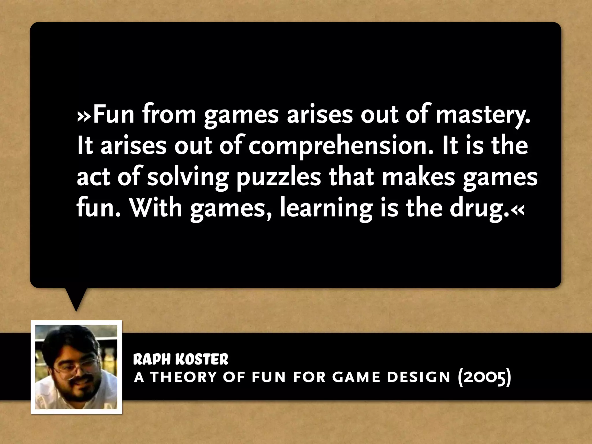 »Fun from games arises out of mastery.
It arises out of comprehension. It is the
act of solving puzzles that makes games
fun. With games, learning is the drug.«
Raph Koster
a theory of fun for game design (2005)
 
