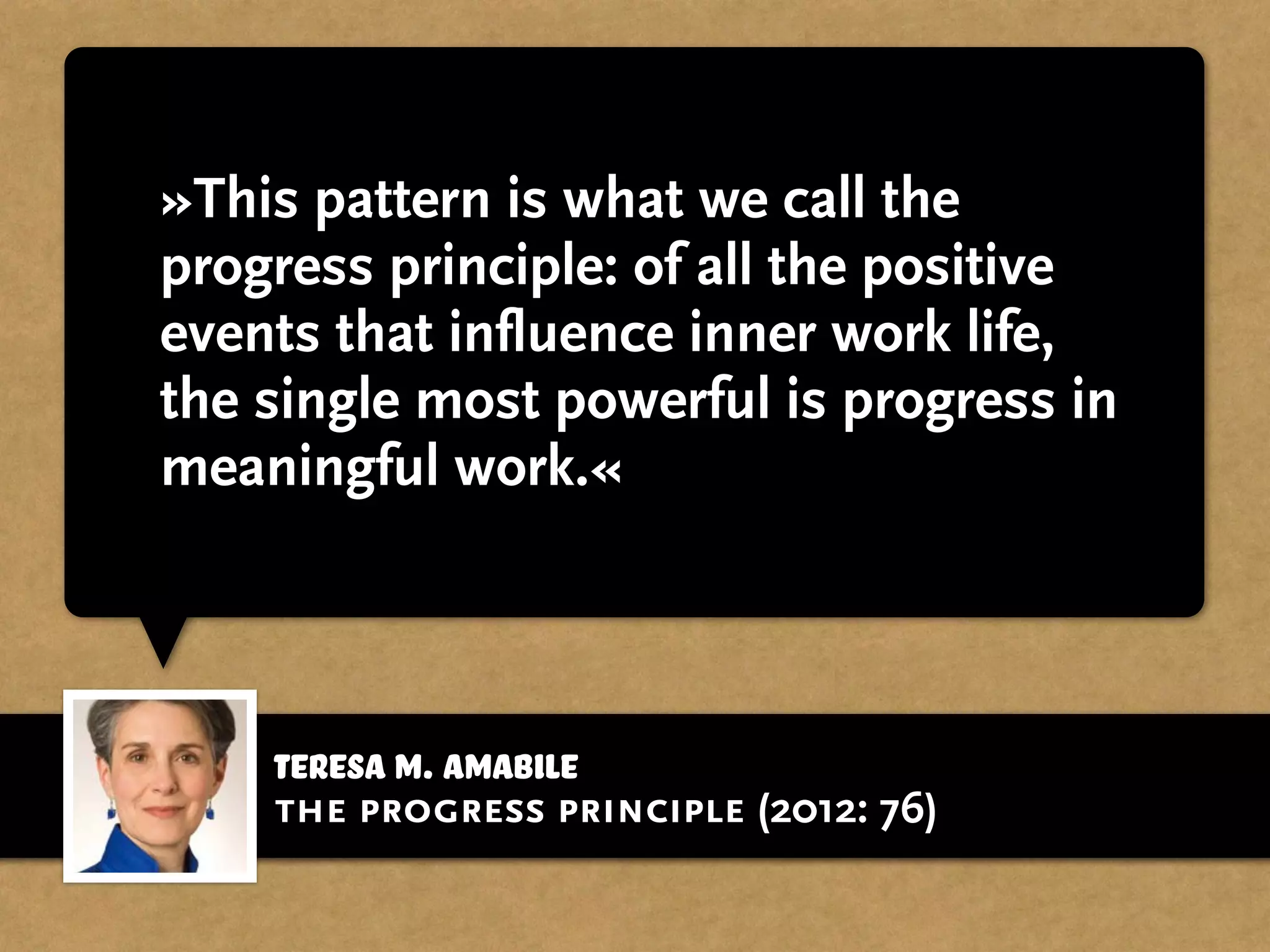 »This pattern is what we call the
progress principle: of all the positive
events that influence inner work life,
the single most powerful is progress in
meaningful work.«
Teresa M. Amabile
the progress principle (2012: 76)
 