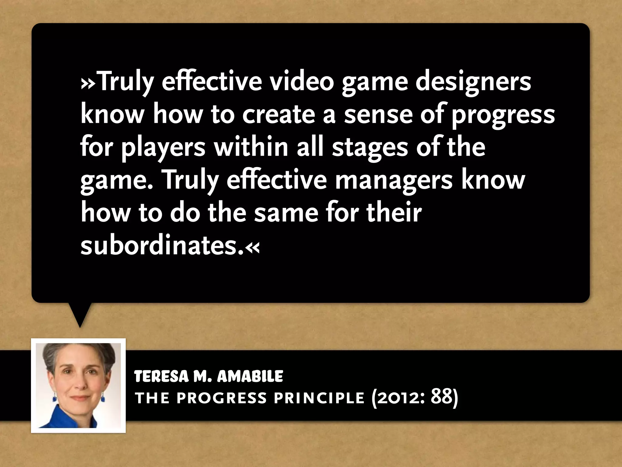 Teresa M. Amabile
»Truly effective video game designers
know how to create a sense of progress
for players within all stages of the
game. Truly effective managers know
how to do the same for their
subordinates.«
the progress principle (2012: 88)
 