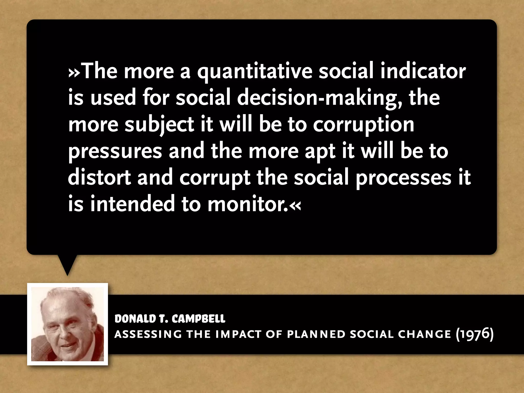 Donald T. Campbell
»The more a quantitative social indicator
is used for social decision-making, the
more subject it will be to corruption
pressures and the more apt it will be to
distort and corrupt the social processes it
is intended to monitor.«
assessing the impact of planned social change (1976)
 