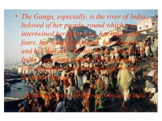 • The Ganga, especially, is the river of India,
beloved of her people, round which are
intertwined her memories, her hopes and
fears, her songs of triumph, her victories
and her defeats. She has been a symbol of
India’s age-long culture and civilization,
ever changing, ever flowing, and yet ever
the same Ganga.
• -Jawaharlal Nehru, First Prime Minister of India

 