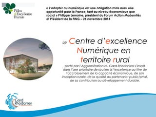 « S’adapter au numérique est une obligation mais aussi une
opportunité pour la France, tant au niveau économique que
social » Philippe Lemoine, président du Forum Action Modernités
et Président de la FING – 26 novembre 2014
Le Centre d’excellence
Numérique en
territoire rural
porté par l’Agglomération du Gard Rhodanien s’inscrit
dans l’axe prioritaire de soutien à l’excellence au titre de
l’accroissement de la capacité économique, de son
inscription rurale, de la qualité du partenariat public/privé,
de sa contribution au développement durable.
 