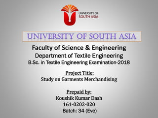Faculty of Science & Engineering
Department of Textile Engineering
B.Sc. in Textile Engineering Examination-2018
Project Title:
Study on Garments Merchandising
Prepaid by:
Koushik Kumar Dash
161-0202-020
Batch: 34 (Eve)
 