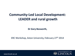 www.lincoln.ac.uk
Community-Led Local Development:
LEADER and rural growth
Dr Gary Bosworth,
ERC Workshop, Aston University, February 27th 2014
 