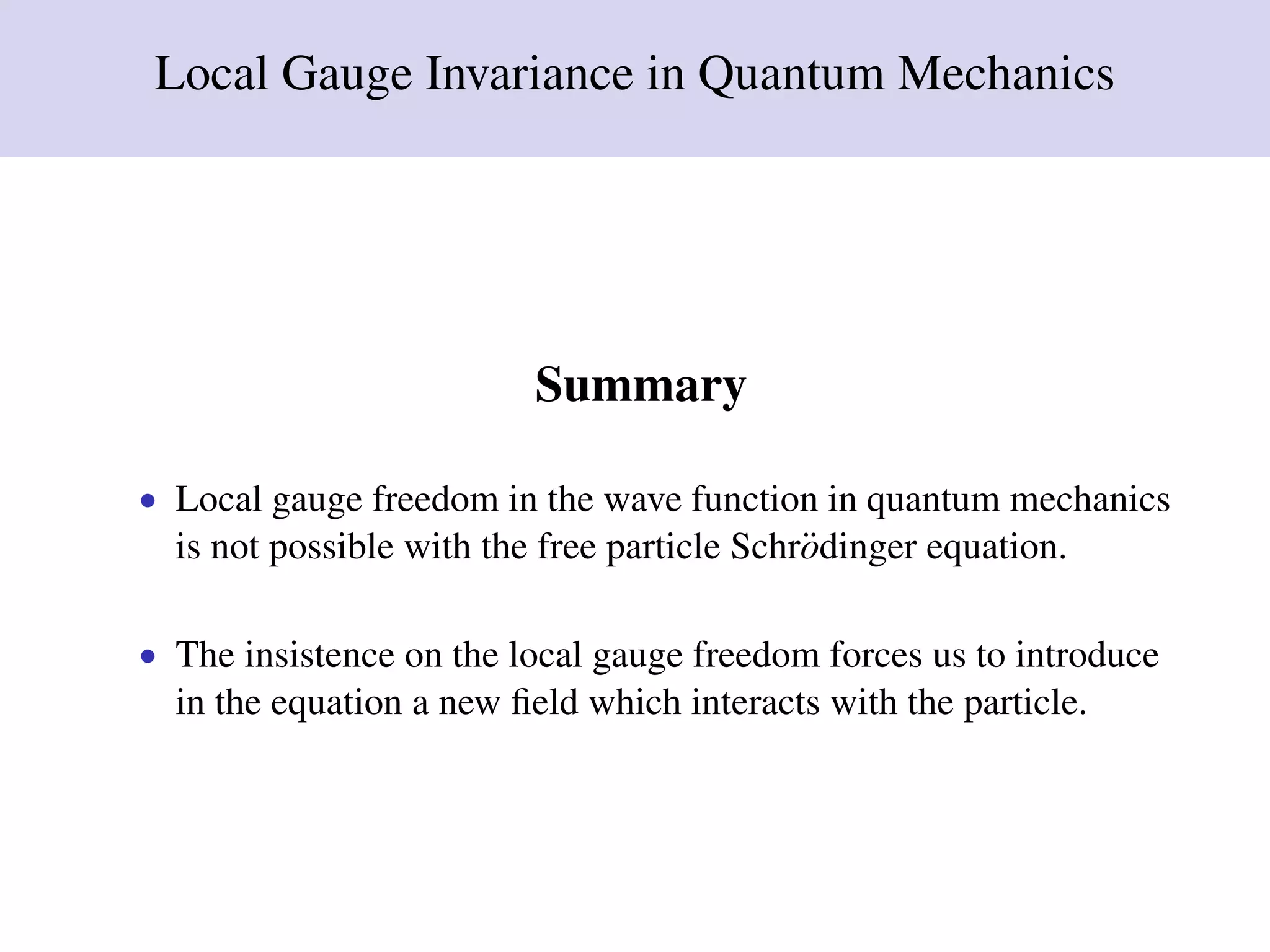 Local Gauge Invariance in Quantum Mechanics
Summary
• Local gauge freedom in the wave function in quantum mechanics
is not possible with the free particle Schr¨odinger equation.
• The insistence on the local gauge freedom forces us to introduce
in the equation a new ﬁeld which interacts with the particle.
 