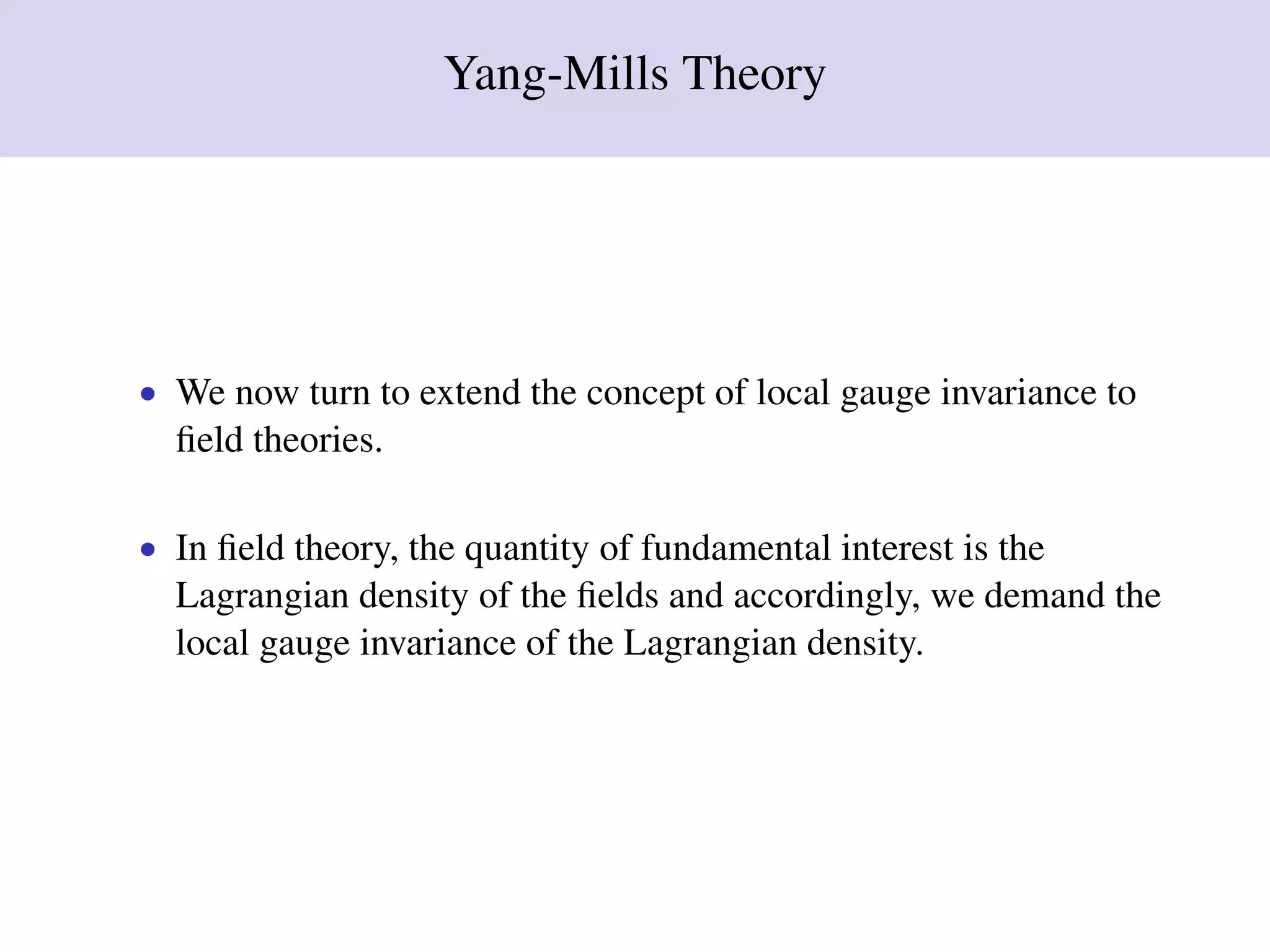 Yang-Mills Theory
• We now turn to extend the concept of local gauge invariance to
ﬁeld theories.
• In ﬁeld theory, the quantity of fundamental interest is the
Lagrangian density of the ﬁelds and accordingly, we demand the
local gauge invariance of the Lagrangian density.
 