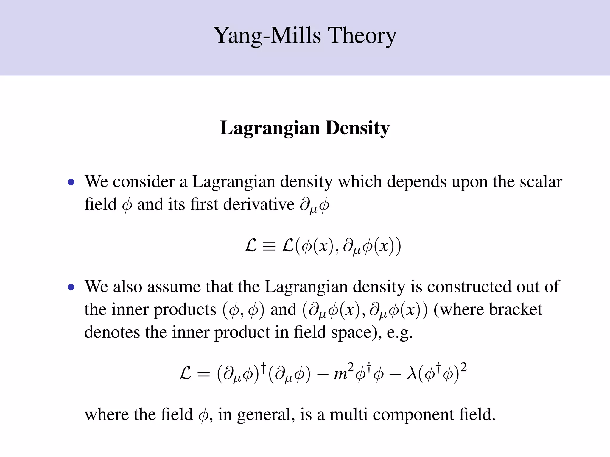 Yang-Mills Theory
Lagrangian Density
• We consider a Lagrangian density which depends upon the scalar
ﬁeld φ and its ﬁrst derivative ∂µφ
L ≡ L(φ(x), ∂µφ(x))
• We also assume that the Lagrangian density is constructed out of
the inner products (φ, φ) and (∂µφ(x), ∂µφ(x)) (where bracket
denotes the inner product in ﬁeld space), e.g.
L = (∂µφ)†
(∂µφ) − m2
φ†
φ − λ(φ†
φ)2
where the ﬁeld φ, in general, is a multi component ﬁeld.
 