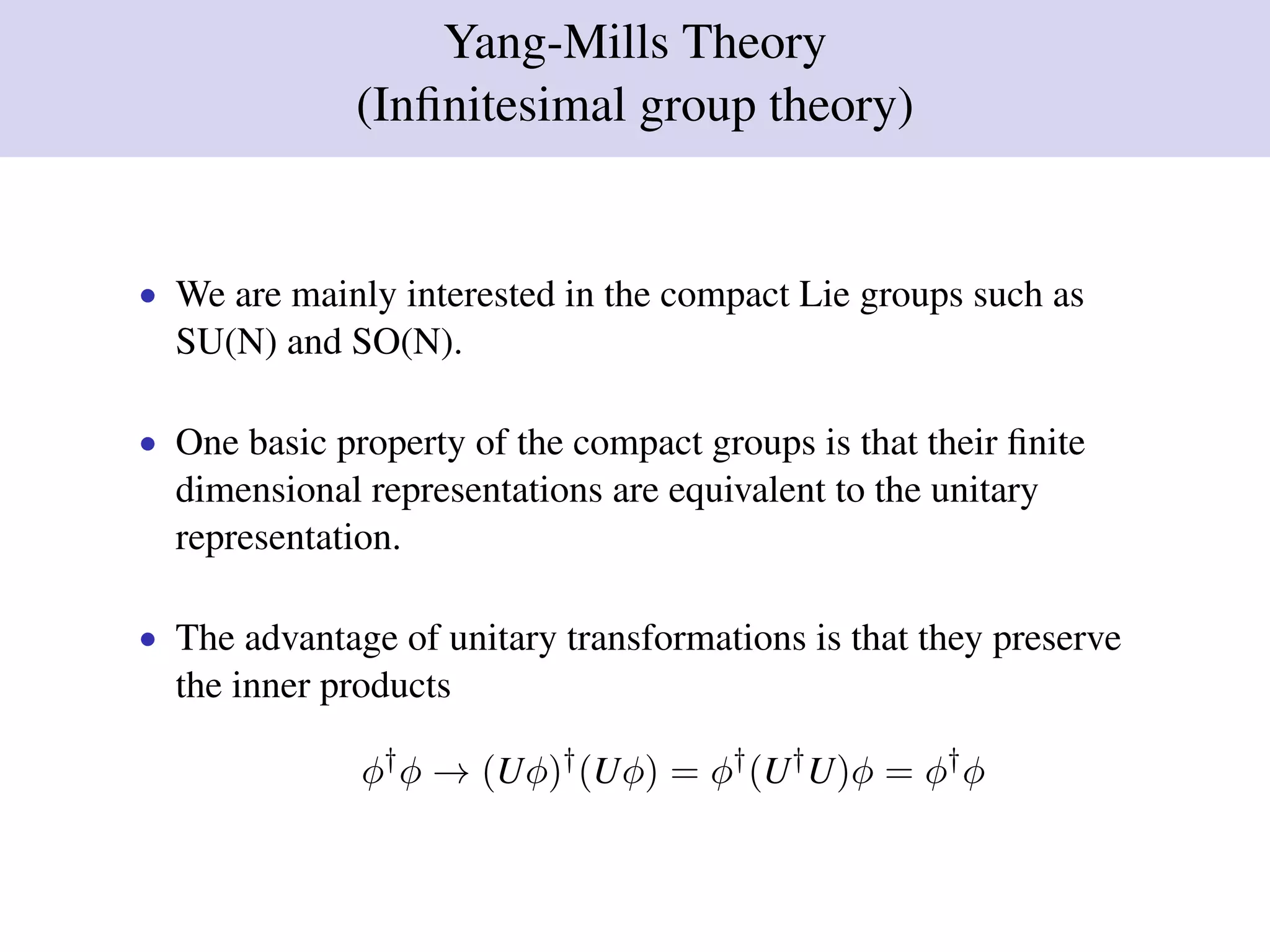 Yang-Mills Theory
(Inﬁnitesimal group theory)
• We are mainly interested in the compact Lie groups such as
SU(N) and SO(N).
• One basic property of the compact groups is that their ﬁnite
dimensional representations are equivalent to the unitary
representation.
• The advantage of unitary transformations is that they preserve
the inner products
φ†
φ → (Uφ)†
(Uφ) = φ†
(U†
U)φ = φ†
φ
 