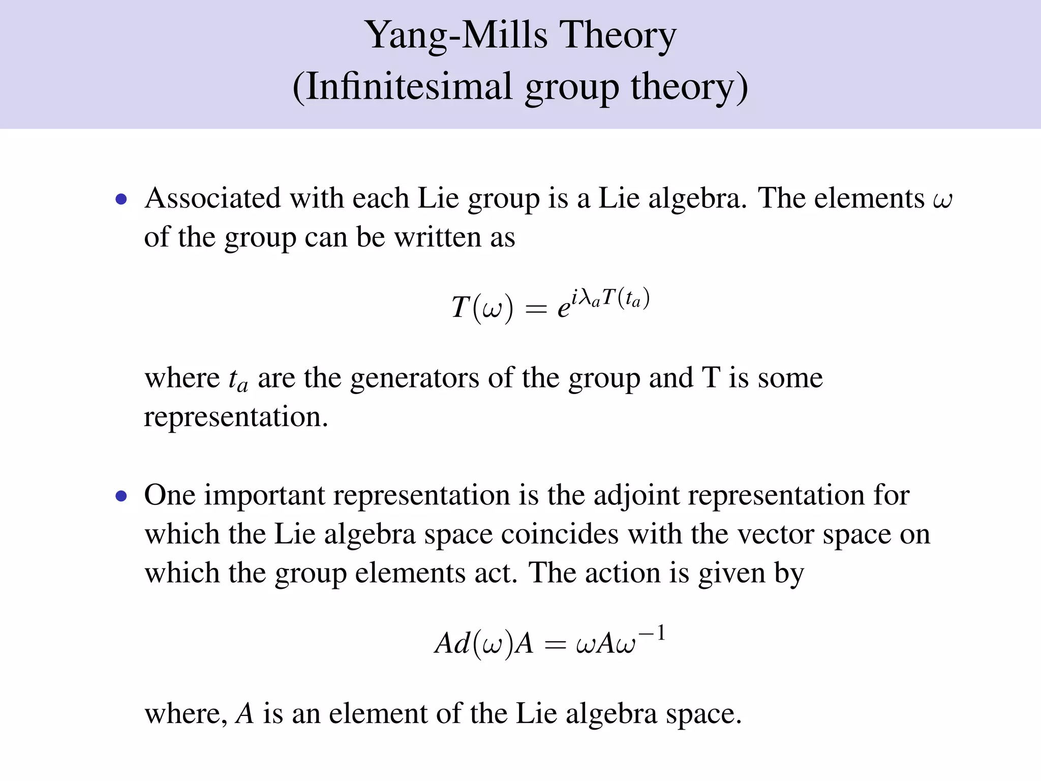 Yang-Mills Theory
(Inﬁnitesimal group theory)
• Associated with each Lie group is a Lie algebra. The elements ω
of the group can be written as
T(ω) = eiλaT(ta)
where ta are the generators of the group and T is some
representation.
• One important representation is the adjoint representation for
which the Lie algebra space coincides with the vector space on
which the group elements act. The action is given by
Ad(ω)A = ωAω−1
where, A is an element of the Lie algebra space.
 