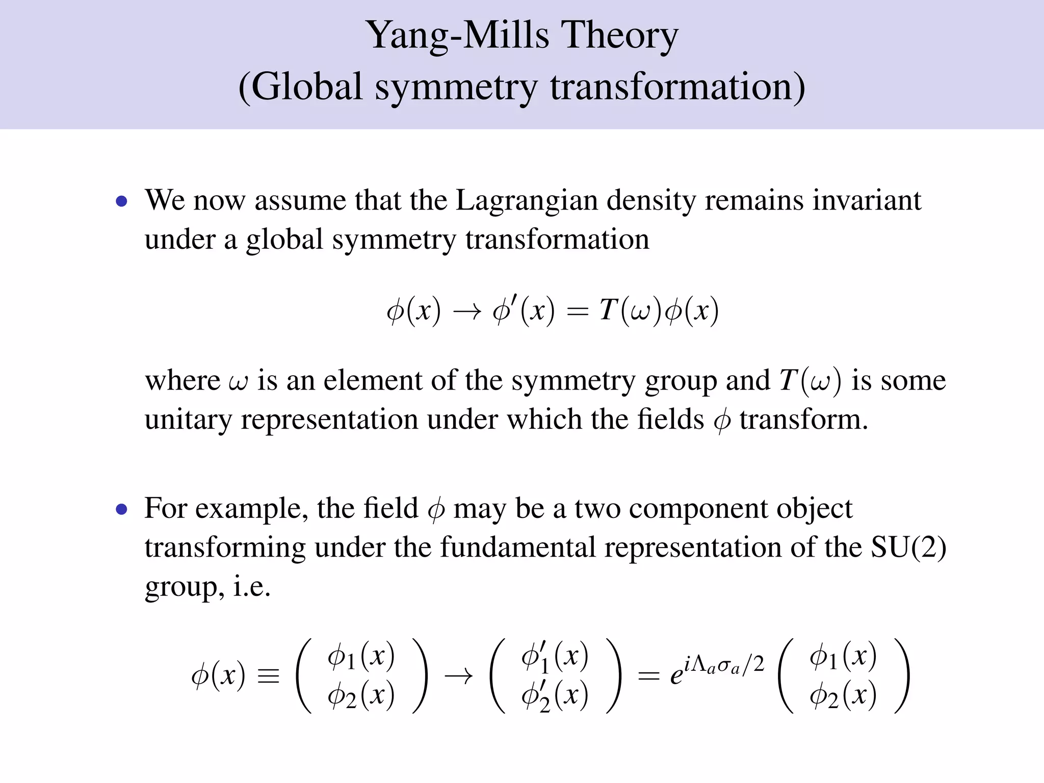 Yang-Mills Theory
(Global symmetry transformation)
• We now assume that the Lagrangian density remains invariant
under a global symmetry transformation
φ(x) → φ (x) = T(ω)φ(x)
where ω is an element of the symmetry group and T(ω) is some
unitary representation under which the ﬁelds φ transform.
• For example, the ﬁeld φ may be a two component object
transforming under the fundamental representation of the SU(2)
group, i.e.
φ(x) ≡
φ1(x)
φ2(x)
→
φ1(x)
φ2(x)
= eiΛaσa/2 φ1(x)
φ2(x)
 