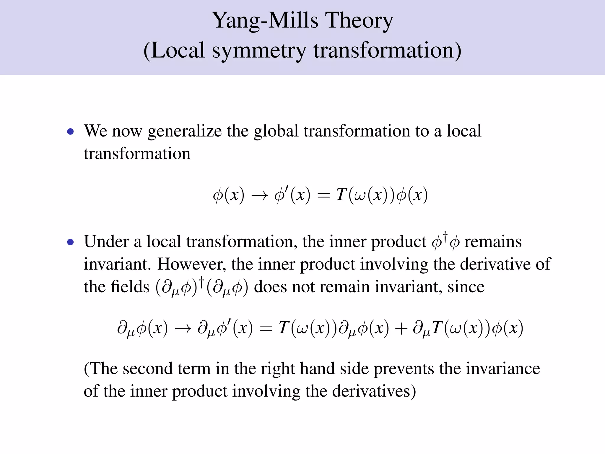 Yang-Mills Theory
(Local symmetry transformation)
• We now generalize the global transformation to a local
transformation
φ(x) → φ (x) = T(ω(x))φ(x)
• Under a local transformation, the inner product φ†φ remains
invariant. However, the inner product involving the derivative of
the ﬁelds (∂µφ)†(∂µφ) does not remain invariant, since
∂µφ(x) → ∂µφ (x) = T(ω(x))∂µφ(x) + ∂µT(ω(x))φ(x)
(The second term in the right hand side prevents the invariance
of the inner product involving the derivatives)
 