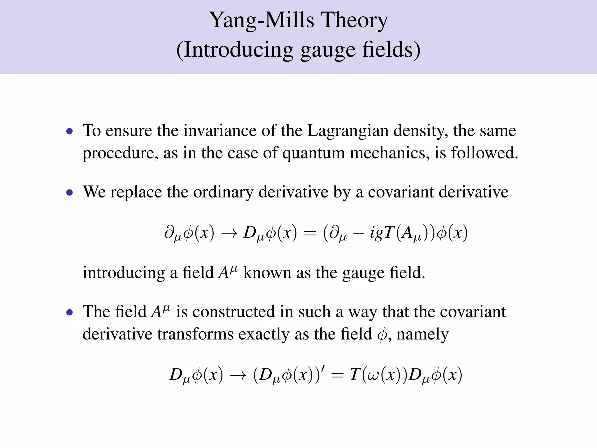 Yang-Mills Theory
(Introducing gauge ﬁelds)
• To ensure the invariance of the Lagrangian density, the same
procedure, as in the case of quantum mechanics, is followed.
• We replace the ordinary derivative by a covariant derivative
∂µφ(x) → Dµφ(x) = (∂µ − igT(Aµ))φ(x)
introducing a ﬁeld Aµ known as the gauge ﬁeld.
• The ﬁeld Aµ is constructed in such a way that the covariant
derivative transforms exactly as the ﬁeld φ, namely
Dµφ(x) → (Dµφ(x)) = T(ω(x))Dµφ(x)
 
