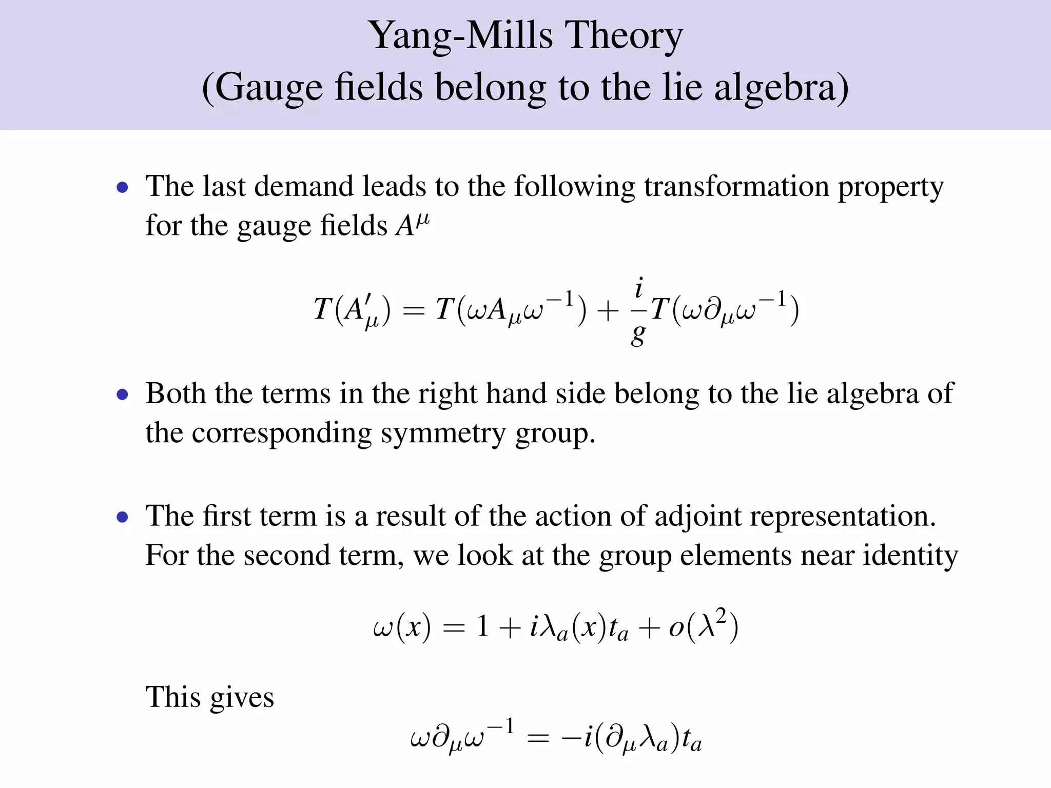 Yang-Mills Theory
(Gauge ﬁelds belong to the lie algebra)
• The last demand leads to the following transformation property
for the gauge ﬁelds Aµ
T(Aµ) = T(ωAµω−1
) +
i
g
T(ω∂µω−1
)
• Both the terms in the right hand side belong to the lie algebra of
the corresponding symmetry group.
• The ﬁrst term is a result of the action of adjoint representation.
For the second term, we look at the group elements near identity
ω(x) = 1 + iλa(x)ta + o(λ2
)
This gives
ω∂µω−1
= −i(∂µλa)ta
 