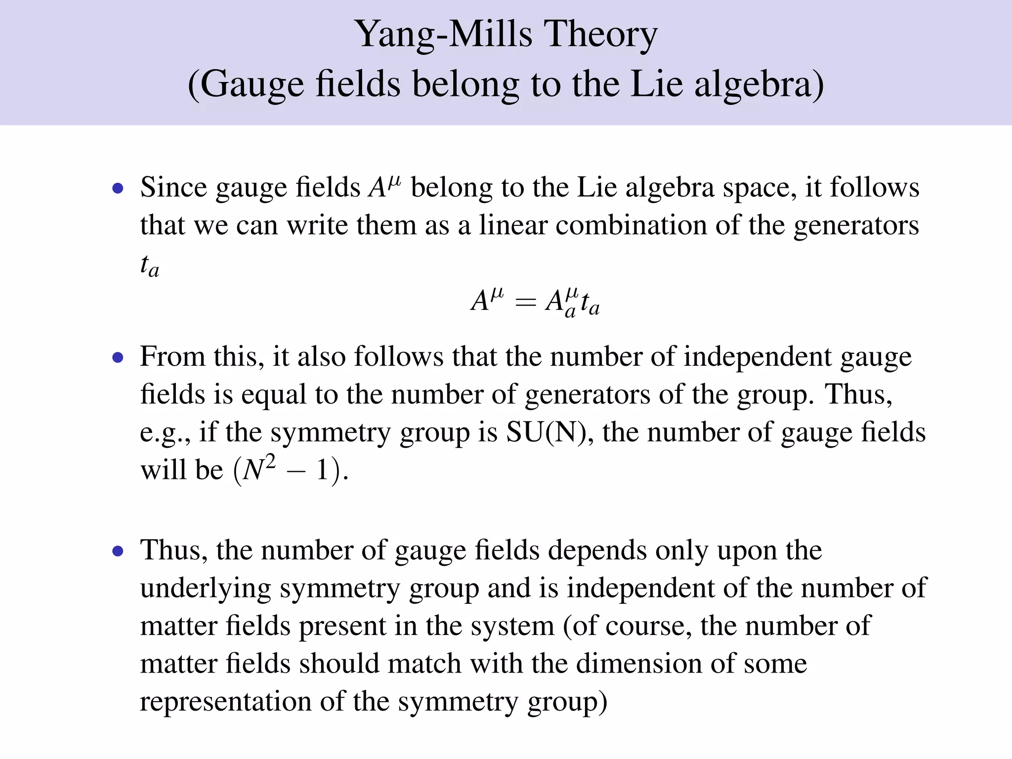 Yang-Mills Theory
(Gauge ﬁelds belong to the Lie algebra)
• Since gauge ﬁelds Aµ belong to the Lie algebra space, it follows
that we can write them as a linear combination of the generators
ta
Aµ
= Aµ
a ta
• From this, it also follows that the number of independent gauge
ﬁelds is equal to the number of generators of the group. Thus,
e.g., if the symmetry group is SU(N), the number of gauge ﬁelds
will be (N2 − 1).
• Thus, the number of gauge ﬁelds depends only upon the
underlying symmetry group and is independent of the number of
matter ﬁelds present in the system (of course, the number of
matter ﬁelds should match with the dimension of some
representation of the symmetry group)
 